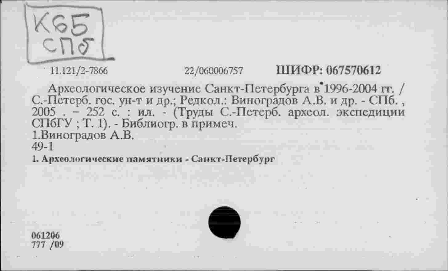 ﻿11.121/2-7866	22/060006757 ШИФР: 067570612
Археологическое изучение Санкт-Петербурга в*1996-2004 гг. / С.-Петерб. гос. ун-т и др.; Редкол.: Виноградов А.В. и др. - СПб., 2005 . - 252 с. : ил. - (Труды С.-Петерб. археол. экспедиции СПбГУ ; T. 1). - Библиогр. в примеч.
1.Виноградов А.В.
49-1
1. Археологические памятники - Санкт-Петербург
061206
777 /09